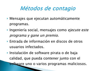 Mensajes que ejecutan automáticamente programas. Ingeniería social, mensajes como  ejecute este programa y gane un premio .  Entrada de información en discos de otros usuarios infectados.  Instalación de software pirata o de baja calidad, que pueda contener junto con el software uno o varios programas maliciosos. 