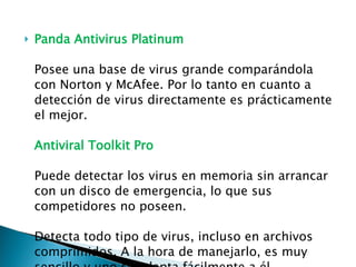 Panda Antivirus Platinum Posee una base de virus grande comparándola con Norton y McAfee. Por lo tanto en cuanto a detección de virus directamente es prácticamente el mejor. Antiviral Toolkit Pro Puede detectar los virus en memoria sin arrancar con un disco de emergencia, lo que sus competidores no poseen. Detecta todo tipo de virus, incluso en archivos comprimidos. A la hora de manejarlo, es muy sencillo y uno se adapta fácilmente a él 