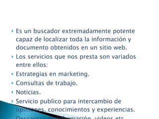 Es un buscador extremadamente potente capaz de localizar toda la información y documento obtenidos en un sitio web. Los servicios que nos presta son variados entre ellos: Estrategias en marketing. Consultas de trabajo. Noticias. Servicio publico para intercambio de opiniones, conocimientos y experiencias. Descargas de información, videos etc. 