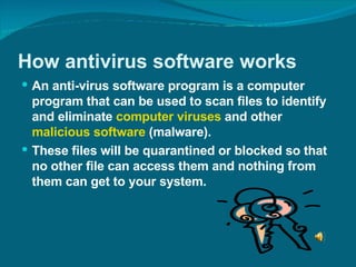 How antivirus software works An anti-virus software program is a computer program that can be used to scan files to identify and eliminate  computer viruses  and other  malicious software  (malware).  These files will be quarantined or blocked so that no other file can access them and nothing from them can get to your system. 