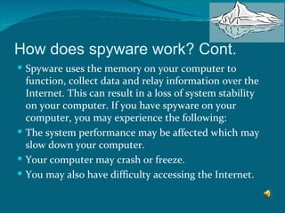 How does spyware work? Cont. Spyware uses the memory on your computer to function, collect data and relay information over the Internet. This can result in a loss of system stability on your computer. If you have spyware on your computer, you may experience the following: The system performance may be affected which may slow down your computer.  Your computer may crash or freeze.  You may also have difficulty accessing the Internet.  