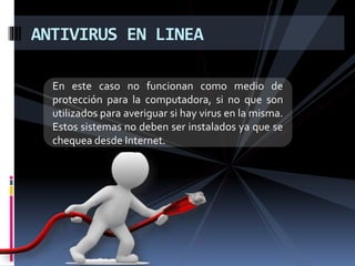ANTIVIRUS EN LINEA 
En este caso no funcionan como medio de 
protección para la computadora, si no que son 
utilizados para averiguar si hay virus en la misma. 
Estos sistemas no deben ser instalados ya que se 
chequea desde Internet. 
 