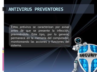 ANTIVIRUS PREVENTORES 
Estos antivirus se caracterizan por avisar 
antes de que se presente la infección, 
previniéndola. Este tipo, por lo general, 
permanece en la memoria del computador, 
monitoreando las acciones y funciones del 
sistema. 
 