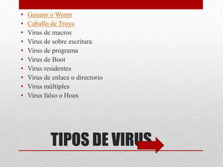 • Gusano o Worm 
• Caballo de Troya 
• Virus de macros 
• Virus de sobre escritura 
• Virus de programa 
• Virus de Boot 
• Virus residentes 
• Virus de enlace o directorio 
• Virus múltiples 
• Virus falso o Hoax 
TIPOS DE VIRUS 
 