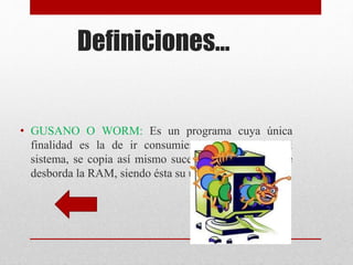 Definiciones… 
• GUSANO O WORM: Es un programa cuya única 
finalidad es la de ir consumiendo la memoria del 
sistema, se copia así mismo sucesivamente, hasta que 
desborda la RAM, siendo ésta su única acción maligna. 
 