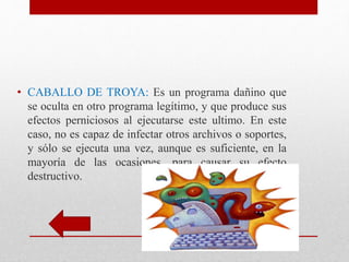 • CABALLO DE TROYA: Es un programa dañino que 
se oculta en otro programa legítimo, y que produce sus 
efectos perniciosos al ejecutarse este ultimo. En este 
caso, no es capaz de infectar otros archivos o soportes, 
y sólo se ejecuta una vez, aunque es suficiente, en la 
mayoría de las ocasiones, para causar su efecto 
destructivo. 
 