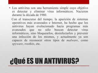 • Los antivirus son una herramienta simple cuyo objetivo 
es detectar y eliminar virus informáticos. Nacieron 
durante la década de 1980. 
Con el transcurso del tiempo, la aparición de sistemas 
operativos más avanzados e Internet, ha hecho que los 
antivirus hayan evolucionado hacia programas más 
avanzados que no sólo buscan detectar virus 
informáticos, sino bloquearlos, desinfectarlos y prevenir 
una infección de los mismos, y actualmente ya son 
capaces de reconocer otros tipos de malware, como 
spyware, rootkits, etc. 
¿Qué ES UN ANTIVIRUS? 
 