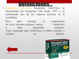 Definiciones… 
• Kaspersky Anti-virus: Kaspersky Anti-Virus es 
desarrollado por Kaspersky Lab desde 1997, y es 
considerado uno de los mejores antivirus en la 
actualidad. 
Sirve para proteger la computadora 
de virus, troyanos, gusanos, espías, hardwares 
y otros programas malignos. 
Tiene capacidad para monitorear el tráfico entrante y 
saliente de internet. 
 