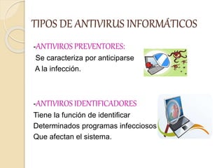 TIPOS DE ANTIVIRUS INFORMÁTICOS
-ANTIVIROS PREVENTORES:
Se caracteriza por anticiparse
A la infección.
-ANTIVIROS IDENTIFICADORES
Tiene la función de identificar
Determinados programas infecciosos
Que afectan el sistema.
 