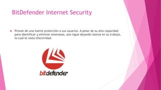 BitDefender Internet Security
 Provee de una fuerte protección a sus usuarios. A pesar de su alta capacidad
para identificar y eliminar amenazas, aún sigue dejando rastros en su trabajo,
lo cual le resta efectividad.
 
