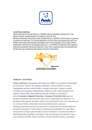 Avast! free Antivirus Otros antivirus de los mas famosos ,También tiene propiedades antispyware. Esta última versión, completamente en Español y facil de usar. Muestra de interfaz renovada es más sencillo buscar y eliminar virus troyanos y gusanos y malware de todo tipo. La versión gratuita de Avast! ofrece una protección activa, en tiempo real contra las amenazas procedentes de la web, protege correos mail correos electrónicos hotmail live msn gmail yahoo etc.. y con POP3), Programas P2p capaz de detectar las primeras formas de malware Avast! free es gratuito para uso personal alos 30 dias hay que registrarse para obtener licencia Avast gratis. 
ANTIVIRUS PAGADOS 
NORTON ANTIVIRUS Norton AntiVirus (comúnmente abreviado como NAV), es un producto desarrollado por la división "Norton" de la empresa Symantec. Norton AntiVirus es uno de losprogramas antivirus más utilizados en equipos personales. Aunque se puede conseguir como programa independiente, también se suele vender incluido en los paquetes Norton 360 y Norton Internet Security.También se encuentra la edición Symantec Endpoint Protection y Symantec Protection Suite, que son productos diseñados específicamente para el uso en redes dentro de empresas. Los productos para empresas Symantec tienen varias características que no se encuentran en las versiones Norton, incluyendo consola de administración y procesos. Symantec proporciona servicios de prevención y eliminación de malware durante un período de suscripción. Utiliza firmas y heurísticas para identificar los virus. Otras características incluyen spam filtrado de correo electrónico y la protección contra el phishing.Symantec distribuye el producto como una descarga, una copia de la caja, y como software de OEM. Norton AntiVirus y Norton Internet Security, un producto  