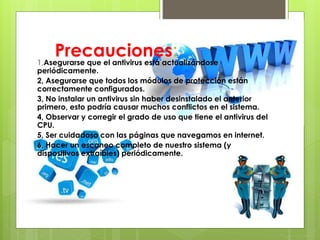Precauciones:1,Asegurarse que el antivirus está actualizándose
periódicamente.
2, Asegurarse que todos los módulos de protección están
correctamente configurados.
3, No instalar un antivirus sin haber desinstalado el anterior
primero, esto podría causar muchos conflictos en el sistema.
4, Observar y corregir el grado de uso que tiene el antivirus del
CPU.
5, Ser cuidadoso con las páginas que navegamos en internet.
6, Hacer un escaneo completo de nuestro sistema (y
dispositivos extraíbles) periódicamente.
 