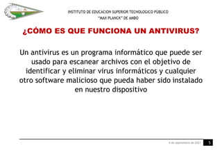 INSTITUTO DE EDUCACION SUPERIOR TECNOLOGICO PÚBLICO
“MAX PLANCK” DE AMBO
¿CÓMO ES QUE FUNCIONA UN ANTIVIRUS?
Un antivirus es un programa informático que puede ser
usado para escanear archivos con el objetivo de
identificar y eliminar virus informáticos y cualquier
otro software malicioso que pueda haber sido instalado
en nuestro dispositivo
4 de septiembre de 2021 5
 