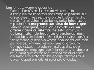 Lombrices, worm o gusanos 
Con el interés de hacer un virus pueda 
esparcirse de la forma más amplia posible, sus 
creadores a veces, dejaron de lado el hecho 
de dañar el sistema de los usuarios infectados 
y pasaron a programar sus virus de forma que 
sólo se repliquen, sin el objetivo de causar 
graves daños al sistema. De esta forma, sus 
autores tratan de hacer sus creaciones más 
conocidas en internet. Este tipo de virus pasó a 
ser llamado gusano o worm. Son cada vez más 
perfectos, hay una versión que al atacar la 
computadora, no sólo se replica, sino que 
también se propaga por internet enviandose a 
los e-mail que están registrados en el cliente 
de e-mail, infectando las computadoras que 
abran aquel e-mail, reiniciando el ciclo. 
 