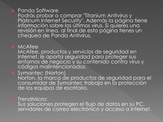  Panda Software 
Podrás probar o comprar "Titanium Antivirus y 
Platinum Internet Security". Además la página tiene 
información sobre los últimos virus. Si quieres una 
revisión en linea, al final de esta página tienes un 
chequeo de Panda Antivirus. 
 McAfee 
McAfee, productos y servicios de seguridad en 
Internet, le aporta seguridad para proteger sus 
entornos de negocio y su contenido contra virus y 
códigos malintencionados. 
 Symantec (Norton) 
Norton, la marca de productos de seguridad para el 
consumidor de Symantec trabaja en la protección 
de los equipos de escritorio. 
 TrendMicro: 
Sus soluciones protegen el flujo de datos en su PC, 
servidores de correo electrónico y acceso a internet. 
 