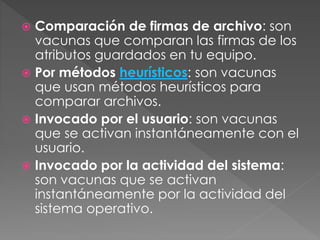  Comparación de firmas de archivo: son 
vacunas que comparan las firmas de los 
atributos guardados en tu equipo. 
 Por métodos heurísticos: son vacunas 
que usan métodos heurísticos para 
comparar archivos. 
 Invocado por el usuario: son vacunas 
que se activan instantáneamente con el 
usuario. 
 Invocado por la actividad del sistema: 
son vacunas que se activan 
instantáneamente por la actividad del 
sistema operativo. 
 