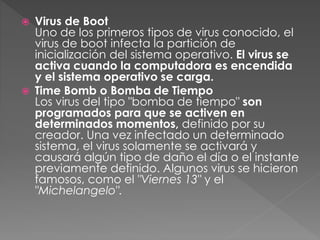  Virus de Boot 
Uno de los primeros tipos de virus conocido, el 
virus de boot infecta la partición de 
inicialización del sistema operativo. El virus se 
activa cuando la computadora es encendida 
y el sistema operativo se carga. 
 Time Bomb o Bomba de Tiempo 
Los virus del tipo "bomba de tiempo" son 
programados para que se activen en 
determinados momentos, definido por su 
creador. Una vez infectado un determinado 
sistema, el virus solamente se activará y 
causará algún tipo de daño el día o el instante 
previamente definido. Algunos virus se hicieron 
famosos, como el "Viernes 13" y el 
"Michelangelo". 
 