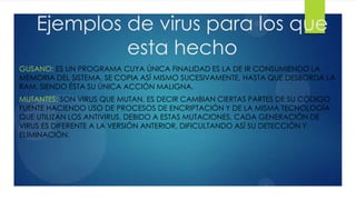 Ejemplos de virus para los que
esta hecho
GUSANO: ES UN PROGRAMA CUYA ÚNICA FINALIDAD ES LA DE IR CONSUMIENDO LA
MEMORIA DEL SISTEMA, SE COPIA ASÍ MISMO SUCESIVAMENTE, HASTA QUE DESBORDA LA
RAM, SIENDO ÉSTA SU ÚNICA ACCIÓN MALIGNA.
MUTANTES: SON VIRUS QUE MUTAN, ES DECIR CAMBIAN CIERTAS PARTES DE SU CÓDIGO
FUENTE HACIENDO USO DE PROCESOS DE ENCRIPTACIÓN Y DE LA MISMA TECNOLOGÍA
QUE UTILIZAN LOS ANTIVIRUS. DEBIDO A ESTAS MUTACIONES, CADA GENERACIÓN DE
VIRUS ES DIFERENTE A LA VERSIÓN ANTERIOR, DIFICULTANDO ASÍ SU DETECCIÓN Y
ELIMINACIÓN.

 