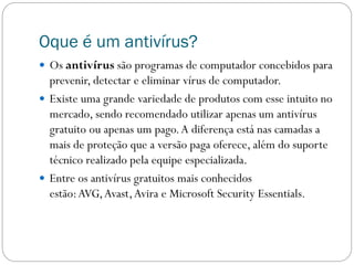 Oque é um antivírus?
 Os antivírus são programas de computador concebidos para
prevenir, detectar e eliminar vírus de computador.
 Existe uma grande variedade de produtos com esse intuito no
mercado, sendo recomendado utilizar apenas um antivírus
gratuito ou apenas um pago.A diferença está nas camadas a
mais de proteção que a versão paga oferece, além do suporte
técnico realizado pela equipe especializada.
 Entre os antivírus gratuitos mais conhecidos
estão:AVG,Avast,Avira e Microsoft Security Essentials.
 