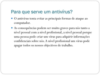 Para que serve um antivírus?
 O antivírus tenta evitar as principais formas de ataque ao
computador.
 As consequências podem ser muito graves para nós tanto a
nível pessoal com a nível profissional, a nível pessoal porque
uma pessoa pode criar um vírus para adquirir informações
confidenciais sobre nós.A nível profissional um vírus pode
apagar todos os nossos objectivos de trabalho.
 