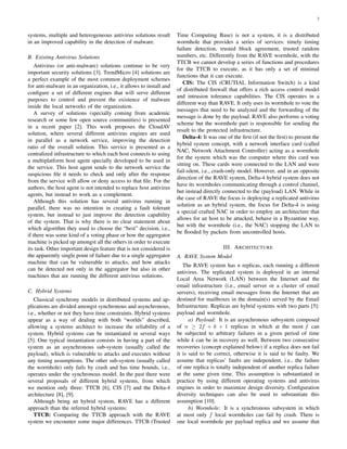 2
systems, multiple and heterogeneous antivirus solutions result
in an improved capability in the detection of malware.
B. Existing Antivirus Solutions
Antivirus (or anti-malware) solutions continue to be very
important security solutions [3]. TrendMicro [4] solutions are
a perfect example of the most common deployment schemes
for anti-malware in an organization, i.e., it allows to install and
conﬁgure a set of different engines that will serve different
purposes to control and prevent the existence of malware
inside the local networks of the organization.
A survey of solutions (specially coming from academic
research or some few open source communities) is presented
in a recent paper [2]. This work proposes the CloudAV
solution, where several different antivirus engines are used
in parallel as a network service, improving the detection
ratio of the overall solution. This service is presented as a
centralized infrastructure to which each host connects to using
a multiplatform host agent specially developed to be used in
the service. This host agent sends to the network service the
suspicious ﬁle it needs to check and only after the response
from the service will allow or deny access to that ﬁle. For the
authors, the host agent is not intended to replace host antivirus
agents, but instead to work as a complement.
Although this solution has several antivirus running in
parallel, there was no intention in creating a fault tolerant
system, but instead to just improve the detection capability
of the system. That is why there is no clear statement about
which algorithm they used to choose the “best” decision, i.e.,
if there was some kind of a voting phase or how the aggregator
machine is picked up amongst all the others in order to execute
its task. Other important design feature that is not considered is
the apparently single point of failure due to a single aggregator
machine that can be vulnerable to attacks, and how attacks
can be detected not only in the aggregator but also in other
machines that are running the different antivirus solutions.
C. Hybrid Systems
Classical synchrony models in distributed systems and ap-
plications are divided amongst synchronous and asynchronous,
i.e., whether or not they have time constraints. Hybrid systems
appear as a way of dealing with both “worlds” described,
allowing a systems architect to increase the reliability of a
system. Hybrid systems can be instantiated in several ways
[5]. One typical instantiation consists in having a part of the
system as an asynchronous sub-system (usually called the
payload), which is vulnerable to attacks and executes without
any timing assumptions. The other sub-system (usually called
the wormhole) only fails by crash and has time bounds, i.e.,
operates under the synchronous model. In the past there were
several proposals of different hybrid systems, from which
we mention only three: TTCB [6], CIS [7] and the Delta-4
architecture [8], [9].
Although being an hybrid system, RAVE has a different
approach than the referred hybrid systems:
TTCB: Comparing the TTCB approach with the RAVE
system we encounter some major differences. TTCB (Trusted
Time Computing Base) is not a system, it is a distributed
wormhole that provides a series of services: timely timing
failure detection, trusted block agreement, trusted random
numbers, etc. Differently from the RAVE wormhole, with the
TTCB we cannot develop a series of functions and procedures
for the TTCB to execute, as it has only a set of minimal
functions that it can execute.
CIS: The CIS (CRUTIAL Information Switch) is a kind
of distributed ﬁrewall that offers a rich access control model
and intrusion tolerance capabilities. The CIS operates in a
different way than RAVE. It only uses its wormhole to vote the
messages that need to be analyzed and the forwarding of the
message is done by the payload. RAVE also performs a voting
scheme but the wormhole part is responsible for sending the
result to the protected infrastructure.
Delta-4: It was one of the ﬁrst (if not the ﬁrst) to present the
hybrid system concept, with a network interface card (called
NAC, Network Attachment Controller) acting as a wormhole
for the system which was the computer where this card was
sitting on. These cards were connected to the LAN and were
fail-silent, i.e., crash-only model. However, and in an opposite
direction of the RAVE system, Delta-4 hybrid system does not
have its wormholes communicating through a control channel,
but instead directly connected to the (payload) LAN. While in
the case of RAVE the focus is deploying a replicated antivirus
solution as an hybrid system, the focus for Delta-4 is using
a special crafted NAC in order to employ an architecture that
allows for an host to be attacked, behave in a Byzantine way,
but with the wormhole (i.e., the NAC) stopping the LAN to
be ﬂooded by packets from uncontrolled hosts.
III. ARCHITECTURE
A. RAVE System Model
The RAVE system has n replicas, each running a different
antivirus. The replicated system is deployed in an internal
Local Area Network (LAN) between the Internet and the
email infrastructure (i.e., email server or a cluster of email
servers), receiving email messages from the Internet that are
destined for mailboxes in the domain(s) served by the Email
Infrastructure. Replicas are hybrid systems with two parts [5]:
payload and wormhole.
a) Payload: It is an asynchronous subsystem composed
of n ≥ 2f + k + 1 replicas in which at the most f can
be subjected to arbitrary failures in a given period of time
while k can be in recovery as well. Between two consecutive
recoveries (concept explained below) if a replica does not fail
it is said to be correct, otherwise it is said to be faulty. We
assume that replicas’ faults are independent, i.e., the failure
of one replica is totally independent of another replica failure
at the same given time. This assumption is substantiated in
practice by using different operating systems and antivirus
engines in order to maximize design diversity. Conﬁguration
diversity techniques can also be used to substantiate this
assumption [10].
b) Wormhole: It is a synchronous subsystem in which
at most only f local wormholes can fail by crash. There is
one local wormhole per payload replica and we assume that
 