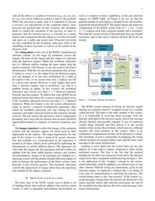 4
with all the others) or a pattern of answers (e.g., yes, no, yes,
no, yes, no) can be sufﬁcient to detect a fault in the payload.
When this detection is made, then it is important to execute
a recovery (or rejuvenation) of the suspected replica, more
precisely the payload part. In this situation, the wormhole
needs to control the execution of the recovery in order to
guarantee that the recovery process is executed in a timely
fashion and to guarantee that the replica is correctly recovered
and starts on a stable and secure state. Proactive recoveries
are also controlled by the wormhole subsystem, both in the
scheduling of these recoveries as well as in the control of the
recovery itself.
The voting phase is the core of the RAVE’s fault/intrusion
tolerance scheme. At this stage all wormholes receive the
request, the hash of the request and the output (or response)
from the detection engines. When the wormhole subsystem
has f+1 different replicas sending the same output, then the
master wormhole will forward, or not, the email to the Email
Infrastructure. With this we can always guarantee that, at least,
1 replica is correct, i.e., the output from the detection engine
was not changed or in any how conditioned by a fault in
the replica itself, as we assume that only f replicas can fail
in a given time period. However, it may happen that more
than f antivirus engines start to misbehave, e.g., due to a
problem during an update. In this scenario, the wormhole
subsystem may receive less than f + 1 identical responses
from the antivirus engines. To address this issue, RAVE has an
optional feature that allows the system to make progress even
if the wormhole subsystem receives less than f + 1 identical
responses. When this feature is on, the system administrator
needs to specify a timeout (conﬁguration parameter) after
which the wormhole subsystem will stop waiting for more
responses and make a decision based on the responses already
received. The rule used in this decision is also a conﬁguration
parameter, and it may state for instance that an email should be
approved/forwarded if a majority of antivirus responses says
so.
The images repository is where the images of the operating
systems and the antivirus engines are stored prior to their
deployment in the replicas. The major requirements for this
part of the system it is that it needs to be secure, intrusion
free and available (i.e., communication to the repository is
needed at all times, which can be achieved by replicating the
infrastructure in several different places). The repository not
only holds the images but also guarantees that all of them are
updated with the latest stable patches releases, and vendors
recommendations. Images in the repository are complete (i.e.,
operating system with the already installed detection engine) in
order to increase the performance of the whole system, more
precisely in the recovery process. The wormhole subsystem
controls the deployment of images taken from the repository
and installed in the replica’s payload.
IV. PROTOTYPE AND EVALUATION
The basic idea of the RAVE system was to deﬁne a set
of building blocks that could be added to the antivirus initial
system in order to guarantee fault-tolerant functionalities as
well as to improve its basic capabilities, in this case antivirus
engines for SMTP trafﬁc. In Figure 2 we can see that the
payload module in each replica is divided in two sub-modules,
payload IN and payload OUT. This ﬁgure depicts the minimum
conﬁguration of the RAVE system with 2f + 1 (i.e., 3 with
f = 1) replicas each with a payload module and a wormhole.
Note that the current version of the prototype does not include
recoveries, and so the extra k replicas (Section III.A) are not
needed.
Anti-Virus
Engine
Payload
IN
Payload
OUT
Email
Infrastructure
Internet
Wormhole
Wormhole
SMTP
SMTP
SMTP
SMTP
Proprietary
Protocol / TCP
Anti-Virus
Engine
Payload
IN
Payload
OUT
Wormhole
Anti-Virus
Engine
Payload
IN
Payload
OUT
Voting
Protocol / TCP
RAVE Replica 1
RAVE Replica 2
(minimized)
RAVE Replica 3
(minimized)
Figure 2. Prototype Diagram (all replicas).
The RAVE system consists of having an antivirus engine
running on a machine which is “wrapped around” by a module
called payload. The latter is the entry module of the system,
as it is responsible of receiving email messages from the
Internet, send them to the antivirus engine, receive the message
already checked (and possibly changed in case of malicious
content being detected) and then deliver it to the second
module of the system, the wormhole, which runs on a different
machine (the word machine, in this context, refers to an
independent computational unit that can be physical or virtual).
The wormhole, in turn is responsible of employing the voting
scheme between all existing replicas and send the most voted
message to the email infrastructure.
Looking in more detail into the system there are two key
aspects of it that make it unique compared to other similar
replicated systems. The ﬁrst is the fact that the payload
modules do not allow any interaction from and to the antivirus
engine from other component without passing through it. This
is the application of the “wrapper” concept to our system,
which potentially could be applied as an abstract layer to any
other solution. Without losing any functionality given by the
antivirus engine, we deployed a solution that is in charge of
every type of communication to and from the antivirus. The
second unique aspect is the “one-wayness” of the system, i.e.,
email messages coming from the Internet are delivered to the
replica payload which, after antivirus processing, are sent to
the wormhole that then delivers the most voted message to the
email infrastructure.
 