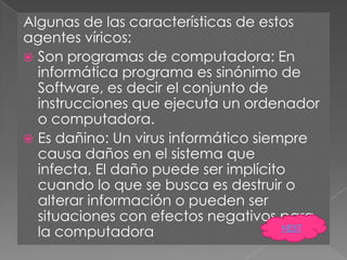 Algunas de las características de estos
agentes víricos:
 Son programas de computadora: En
  informática programa es sinónimo de
  Software, es decir el conjunto de
  instrucciones que ejecuta un ordenador
  o computadora.
 Es dañino: Un virus informático siempre
  causa daños en el sistema que
  infecta, El daño puede ser implícito
  cuando lo que se busca es destruir o
  alterar información o pueden ser
  situaciones con efectos negativos para
  la computadora                      NEXT
 