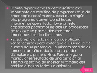    Es auto reproductor: La característica más
    importante de este tipo de programas es la de
    crear copias de sí mismos, cosa que ningún
    otro programa convencional hace.
    Imaginemos que si todos tuvieran esta
    capacidad podríamos instalar un procesador
    de textos y un par de días más tarde
    tendríamos tres de ellos o más.
   •Es subrepticio: Esto significa que utilizará
    varias técnicas para evitar que el usuario se de
    cuenta de su presencia. La primera medida es
    tener un tamaño reducido para poder
    disimularse a primera vista. Puede llegar a
    manipular el resultado de una petición al
    sistema operativo de mostrar el tamaño del
    archivo e incluso todos sus atributos.
                                               PRECEDING
 