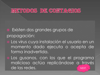   Existen dos grandes grupos de
propagación:
 Los virus cuya instalación el usuario en un
  momento dado ejecuta o acepta de
  forma inadvertida.
 Los gusanos, con los que el programa
  malicioso actúa replicándose a través
  de las redes.                        NEXT
 