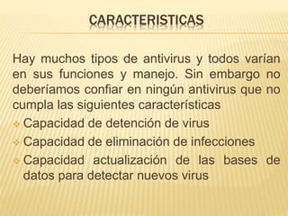 CARACTERISTICAS 
Hay muchos tipos de antivirus y todos varían 
en sus funciones y manejo. Sin embargo no 
deberíamos confiar en ningún antivirus que no 
cumpla las siguientes características 
 Capacidad de detención de virus 
 Capacidad de eliminación de infecciones 
 Capacidad actualización de las bases de 
datos para detectar nuevos virus 
 