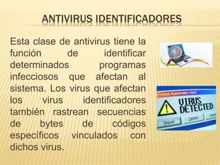 ANTIVIRUS IDENTIFICADORES 
Esta clase de antivirus tiene la 
función de identificar 
determinados programas 
infecciosos que afectan al 
sistema. Los virus que afectan 
los virus identificadores 
también rastrean secuencias 
de bytes de códigos 
específicos vinculados con 
dichos virus. 
 