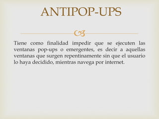 ANTIPOP-UPS 
 
Tiene como finalidad impedir que se ejecuten las 
ventanas pop-ups o emergentes, es decir a aquellas 
ventanas que surgen repentinamente sin que el usuario 
lo haya decidido, mientras navega por internet. 
 