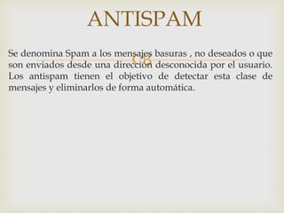 ANTISPAM 
Se denomina Spam a los mensajes basuras , no deseados o que 
son enviados desde una dirección desconocida por el usuario. 
Los antispam tienen el objetivo de detectar esta clase de 
mensajes y eliminarlos de forma automática. 
