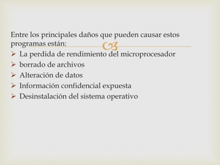 Entre los principales daños que pueden causar estos 
programas están: 
 
 La perdida de rendimiento del microprocesador 
 borrado de archivos 
 Alteración de datos 
 Información confidencial expuesta 
 Desinstalación del sistema operativo 
 