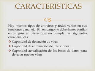 CARACTERISTICAS 
 
Hay muchos tipos de antivirus y todos varían en sus 
funciones y manejo. Sin embargo no deberíamos confiar 
en ningún antivirus que no cumpla las siguientes 
características 
 Capacidad de detención de virus 
 Capacidad de eliminación de infecciones 
 Capacidad actualización de las bases de datos para 
detectar nuevos virus 
 