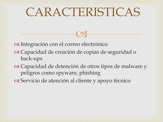 CARACTERISTICAS 
 
 Integración con el correo electrónico 
 Capacidad de creación de copias de seguridad o 
back-ups 
 Capacidad de detención de otros tipos de malware y 
peligros como spyware, phishing 
 Servicio de atención al cliente y apoyo técnico 
 