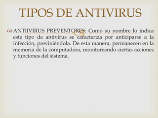 TIPOS DE ANTIVIRUS 
ANTIIVIRUS PREVENTORES: Como su nombre lo indica 
este tipo de antivirus se caracteriza por anticiparse a la 
infección, previniéndola. De esta manera, permanecen en la 
memoria de la computadora, monitoreando ciertas acciones 
y funciones del sistema. 
 