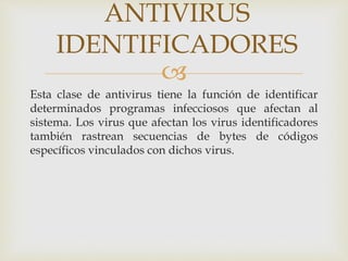 ANTIVIRUS 
IDENTIFICADORES 
 
Esta clase de antivirus tiene la función de identificar 
determinados programas infecciosos que afectan al 
sistema. Los virus que afectan los virus identificadores 
también rastrean secuencias de bytes de códigos 
específicos vinculados con dichos virus. 
 