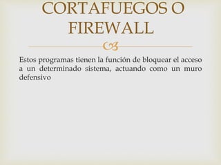 CORTAFUEGOS O 
FIREWALL 
 
Estos programas tienen la función de bloquear el acceso 
a un determinado sistema, actuando como un muro 
defensivo 
 