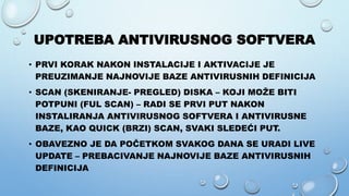 UPOTREBA ANTIVIRUSNOG SOFTVERA
• PRVI KORAK NAKON INSTALACIJE I AKTIVACIJE JE
PREUZIMANJE NAJNOVIJE BAZE ANTIVIRUSNIH DEFINICIJA
• SCAN (SKENIRANJE- PREGLED) DISKA – KOJI MOŽE BITI
POTPUNI (FUL SCAN) – RADI SE PRVI PUT NAKON
INSTALIRANJA ANTIVIRUSNOG SOFTVERA I ANTIVIRUSNE
BAZE, KAO QUICK (BRZI) SCAN, SVAKI SLEDEĆI PUT.
• OBAVEZNO JE DA POČETKOM SVAKOG DANA SE URADI LIVE
UPDATE – PREBACIVANJE NAJNOVIJE BAZE ANTIVIRUSNIH
DEFINICIJA
 