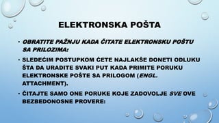 ELEKTRONSKA POŠTA
• OBRATITE PAŽNJU KADA ČITATE ELEKTRONSKU POŠTU
SA PRILOZIMA:
• SLEDEĆIM POSTUPKOM ĆETE NAJLAKŠE DONETI ODLUKU
ŠTA DA URADITE SVAKI PUT KADA PRIMITE PORUKU
ELEKTRONSKE POŠTE SA PRILOGOM (ENGL.
ATTACHMENT).
• ČITAJTE SAMO ONE PORUKE KOJE ZADOVOLJE SVE OVE
BEZBEDONOSNE PROVERE:
 