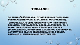 TROJANCI
• TO SU NAJČEŠĆE KRAĐA LOZINKI I DRUGIH OSETLJIVIH
PODATAKA (PASSWORD STEALERS ILI INFOSTEALERS).
• OMOGUĆAVANJE UDALJENOG PRISTUPA INFICIRANOM
RAČUNARU NEOVLAŠĆENOJ OSOBI (BACKDOORS), ALI I
INSTALIRANJE DRUGOG MALICIOZNOG SOFTVERA
(DOWNLOADERS), KORIŠĆENJE ZARAŽENOG RAČUNARA ZA
AUTOMATSKO SLANJE SPAM (NEŽELJENIH) PORUKA,
BRISANJE ILI IZMENJIVANJE DATOTEKA ITD.
 