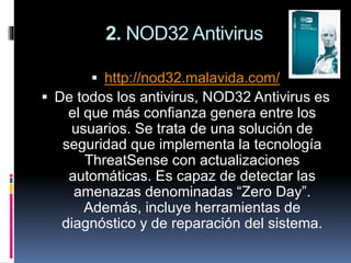 2. NOD32 Antivirus
 http://nod32.malavida.com/
 De todos los antivirus, NOD32 Antivirus es
el que más confianza genera entre los
usuarios. Se trata de una solución de
seguridad que implementa la tecnología
ThreatSense con actualizaciones
automáticas. Es capaz de detectar las
amenazas denominadas “Zero Day”.
Además, incluye herramientas de
diagnóstico y de reparación del sistema.
 