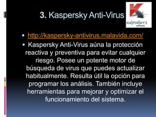 3. Kaspersky Anti-Virus
 http://kaspersky-antivirus.malavida.com/
 Kaspersky Anti-Virus aúna la protección
reactiva y preventiva para evitar cualquier
riesgo. Posee un potente motor de
búsqueda de virus que puedes actualizar
habitualmente. Resulta útil la opción para
programar los análisis. También incluye
herramientas para mejorar y optimizar el
funcionamiento del sistema.
 