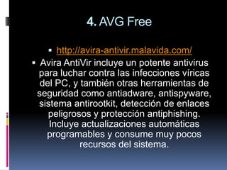 4. AVG Free
 http://avira-antivir.malavida.com/
 Avira AntiVir incluye un potente antivirus
para luchar contra las infecciones víricas
del PC, y también otras herramientas de
seguridad como antiadware, antispyware,
sistema antirootkit, detección de enlaces
peligrosos y protección antiphishing.
Incluye actualizaciones automáticas
programables y consume muy pocos
recursos del sistema.
 