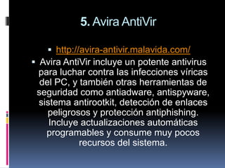 5. Avira AntiVir
 http://avira-antivir.malavida.com/
 Avira AntiVir incluye un potente antivirus
para luchar contra las infecciones víricas
del PC, y también otras herramientas de
seguridad como antiadware, antispyware,
sistema antirootkit, detección de enlaces
peligrosos y protección antiphishing.
Incluye actualizaciones automáticas
programables y consume muy pocos
recursos del sistema.
 