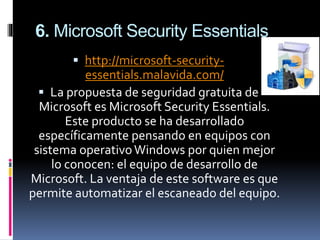 6. Microsoft Security Essentials
 http://microsoft-security-
essentials.malavida.com/
 La propuesta de seguridad gratuita de
Microsoft es Microsoft Security Essentials.
Este producto se ha desarrollado
específicamente pensando en equipos con
sistema operativoWindows por quien mejor
lo conocen: el equipo de desarrollo de
Microsoft. La ventaja de este software es que
permite automatizar el escaneado del equipo.
 