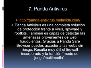 7. Panda Antivirus
 http://panda-antivirus.malavida.com/
 Panda Antivirus es una completa solución
de protección frente a virus, spyware y
rootkits. También es capaz de detectar las
amenazas provenientes de web
fraudulentas. Gracias a Panda Safe
Browser puedes acceder a las webs sin
riesgo. Resulta muy útil el firewall
incorporado y la función “modo de
juego/multimedia”.
 
