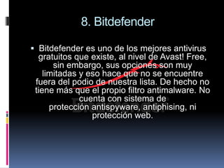 8. Bitdefender
 Bitdefender es uno de los mejores antivirus
gratuitos que existe, al nivel de Avast! Free,
sin embargo, sus opciones son muy
limitadas y eso hace que no se encuentre
fuera del podio de nuestra lista. De hecho no
tiene más que el propio filtro antimalware. No
cuenta con sistema de
protección antispyware, antiphising, ni
protección web.
 