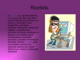 Rootkits. Un  rootkit  es una herramienta, o un grupo de ellas que tiene como finalidad esconderse a sí misma y esconder otros programas, procesos, archivos, directorios, claves de registro, y puertos que permiten al intruso mantener el acceso a un sistema para remotamente comandar acciones o extraer información sensible. Existen  rootkits  para una amplia variedad de sistemas operativos, como GNU/Linux, Solaris o Microsoft Windows.  